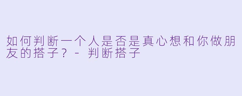 如何判断一个人是否是真心想和你做朋友的搭子？