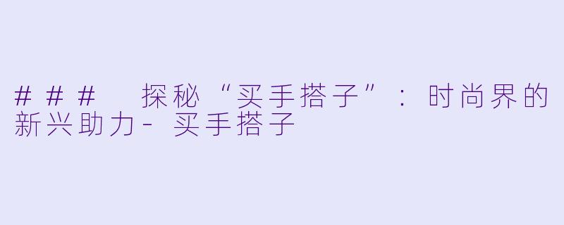 ### 探秘“买手搭子”:时尚界的新兴助力-买手搭子