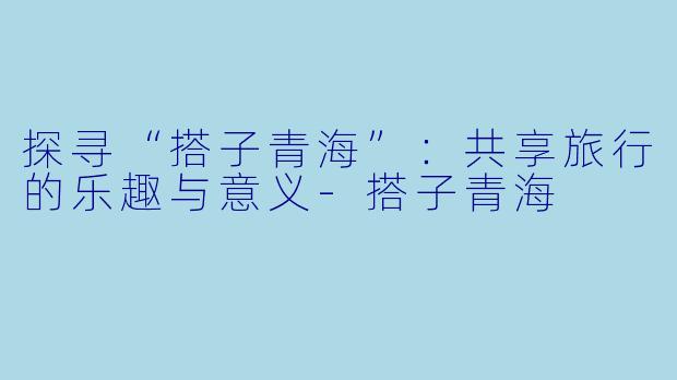 探寻“搭子青海”:共享旅行的乐趣与意义