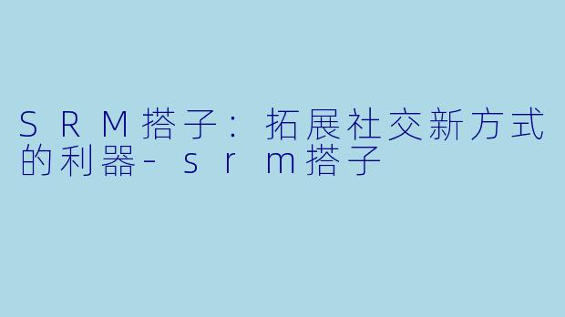 SRM搭子：拓展社交新方式的利器