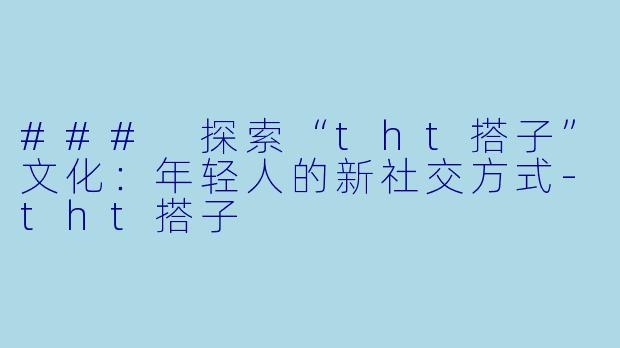 ### 探索“tht搭子”文化：年轻人的新社交方式-tht搭子