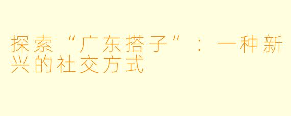 探索“广东搭子”：一种新兴的社交方式