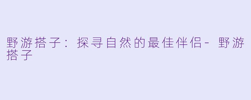 野游搭子：探寻自然的最佳伴侣-野游搭子