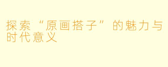 探索“原画搭子”的魅力与时代意义