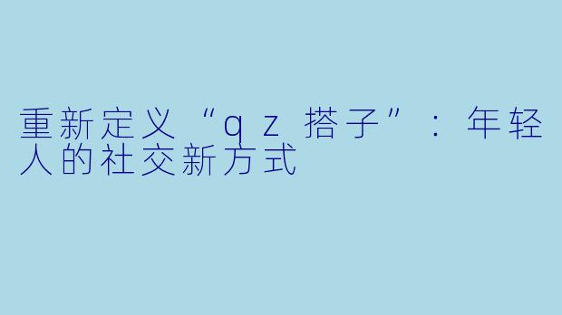 重新定义“qz搭子”:年轻人的社交新方式