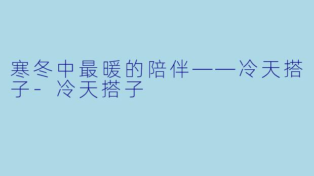寒冬中最暖的陪伴——冷天搭子-冷天搭子
