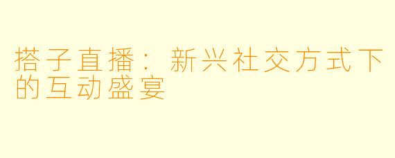 搭子直播:新兴社交方式下的互动盛宴