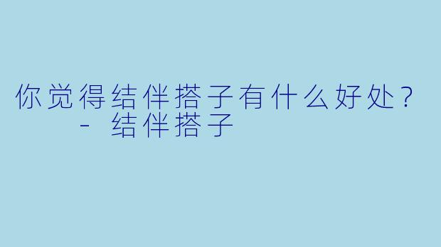 你觉得结伴搭子有什么好处？  -结伴搭子