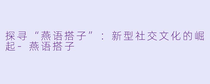 探寻“燕语搭子”:新型社交文化的崛起-燕语搭子