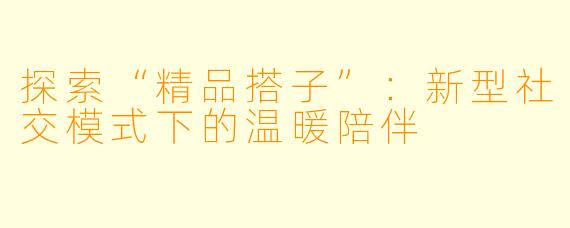 探索“精品搭子”:新型社交模式下的温暖陪伴