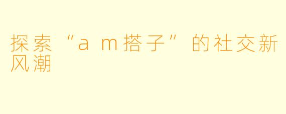 探索“am搭子”的社交新风潮