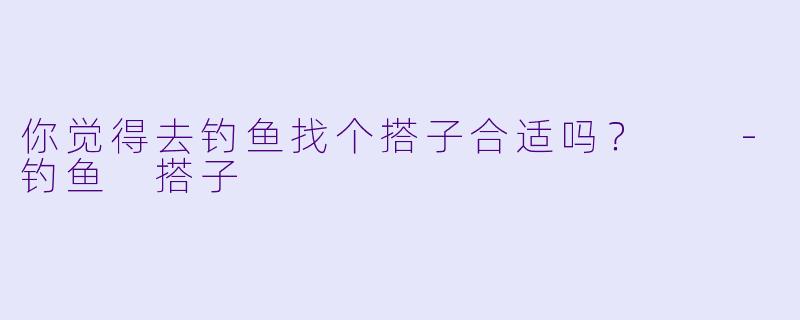 你觉得去钓鱼找个搭子合适吗？  