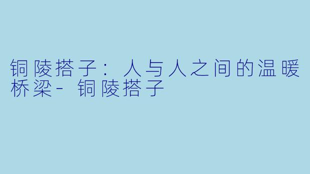铜陵搭子：人与人之间的温暖桥梁-铜陵搭子