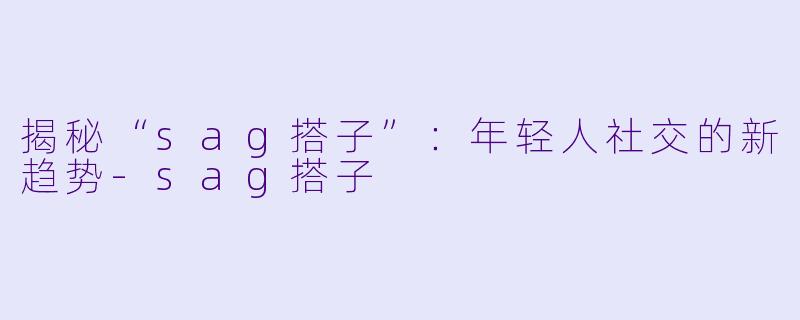 揭秘“sag搭子”:年轻人社交的新趋势-sag搭子