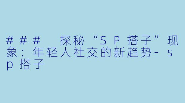 ### 探秘“SP搭子”现象：年轻人社交的新趋势-sp搭子