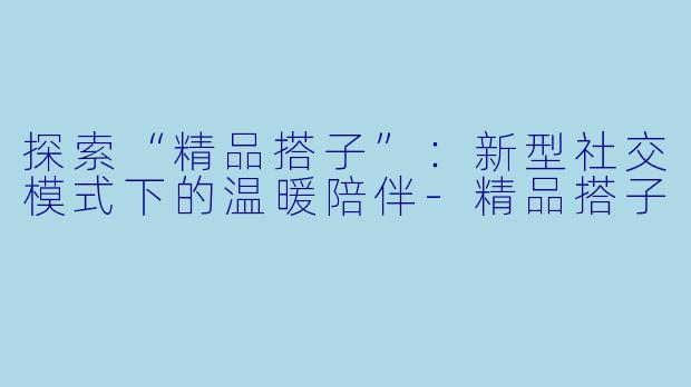 探索“精品搭子”:新型社交模式下的温暖陪伴-精品搭子