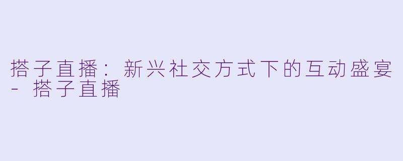 搭子直播:新兴社交方式下的互动盛宴