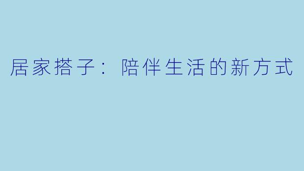 居家搭子：陪伴生活的新方式