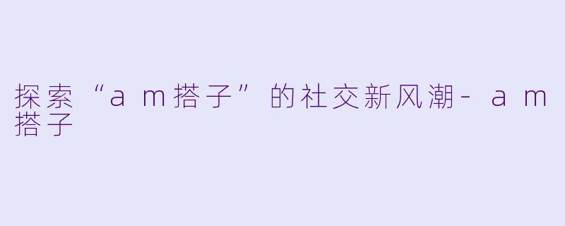 探索“am搭子”的社交新风潮
