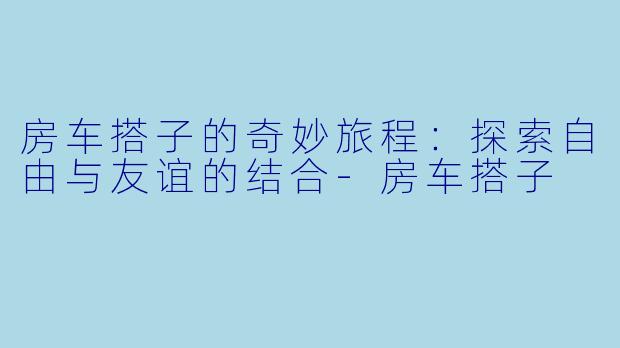 房车搭子的奇妙旅程:探索自由与友谊的结合