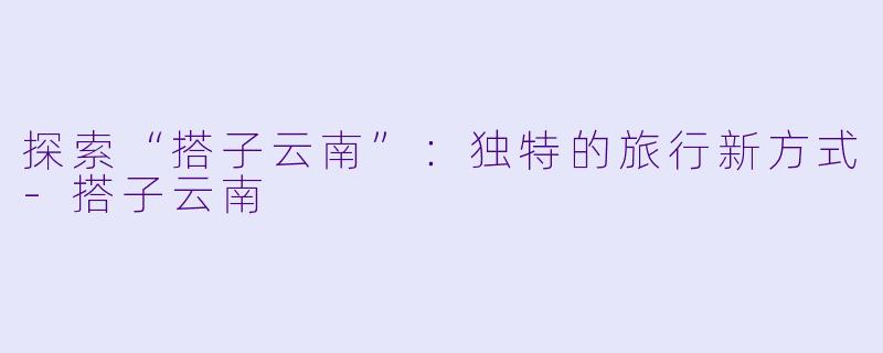 探索“搭子云南”：独特的旅行新方式-搭子云南