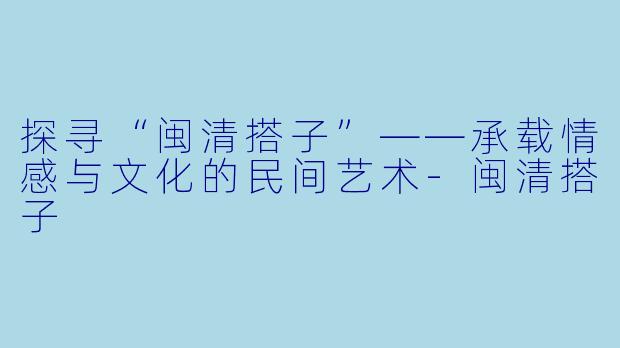 探寻“闽清搭子”——承载情感与文化的民间艺术-闽清搭子