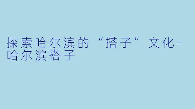 探索哈尔滨的“搭子”文化-哈尔滨搭子