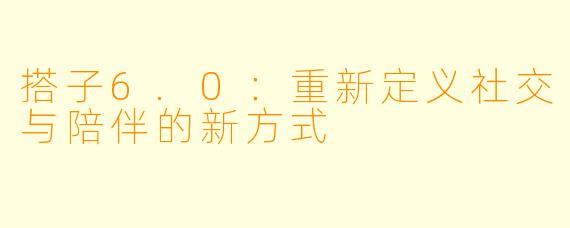 搭子6.0：重新定义社交与陪伴的新方式