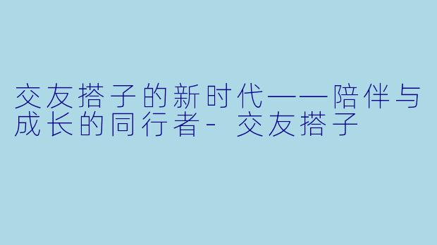 交友搭子的新时代——陪伴与成长的同行者-交友搭子