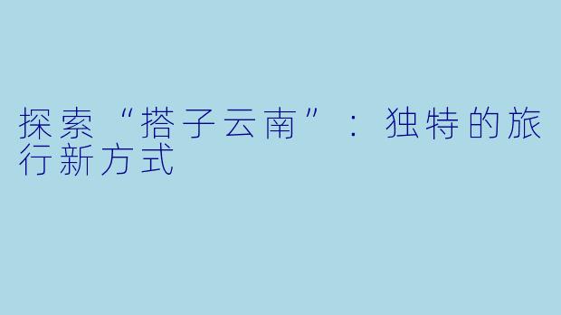 探索“搭子云南”：独特的旅行新方式