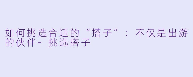 如何挑选合适的“搭子”:不仅是出游的伙伴