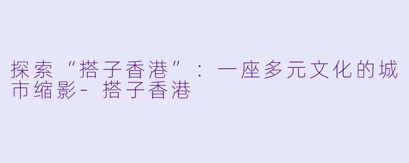 探索“搭子香港”：一座多元文化的城市缩影-搭子香港