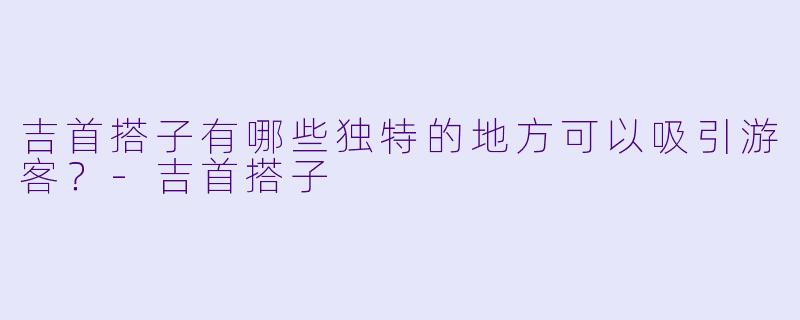 吉首搭子有哪些独特的地方可以吸引游客?