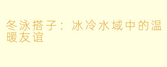 冬泳搭子:冰冷水域中的温暖友谊