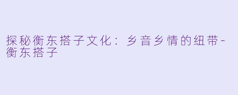探秘衡东搭子文化:乡音乡情的纽带