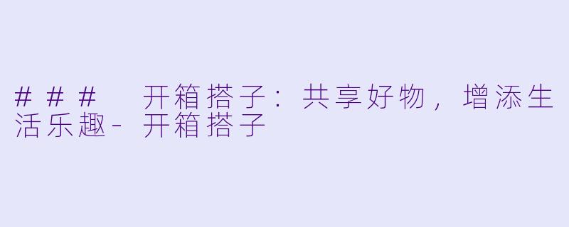 ### 开箱搭子：共享好物，增添生活乐趣-开箱搭子