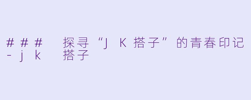 ### 探寻“JK搭子”的青春印记-jk 搭子
