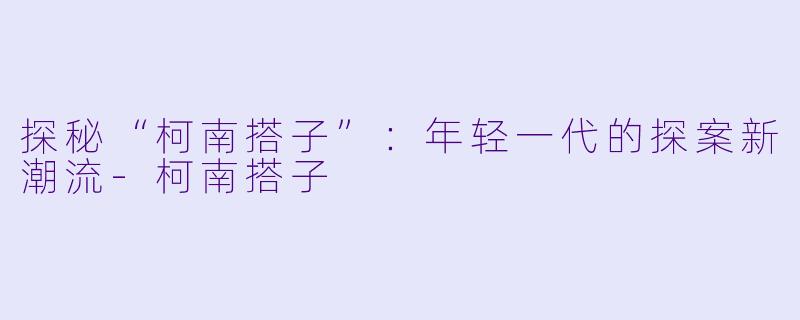 探秘“柯南搭子”：年轻一代的探案新潮流-柯南搭子
