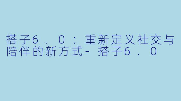搭子6.0：重新定义社交与陪伴的新方式-搭子6.0