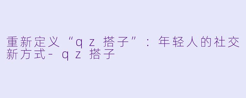 重新定义“qz搭子”:年轻人的社交新方式-qz搭子
