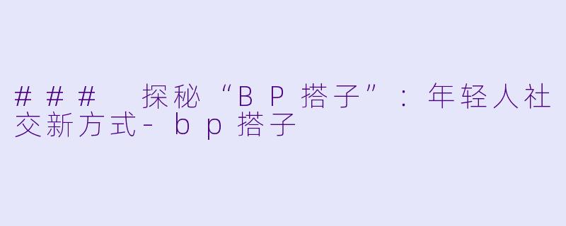 ### 探秘“BP搭子”：年轻人社交新方式-bp搭子