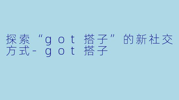 探索“got搭子”的新社交方式-got搭子