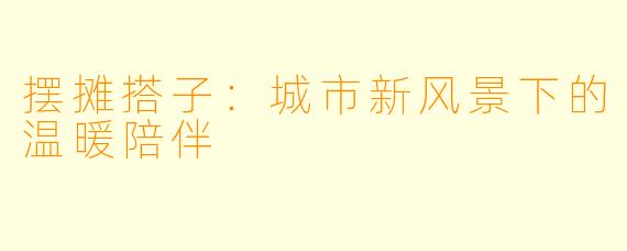 摆摊搭子:城市新风景下的温暖陪伴