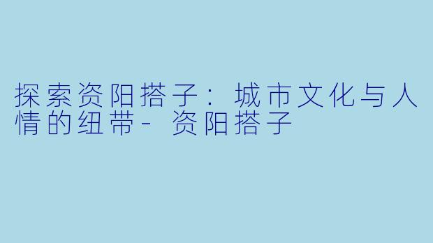 探索资阳搭子：城市文化与人情的纽带-资阳搭子