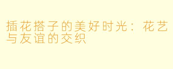 插花搭子的美好时光:花艺与友谊的交织