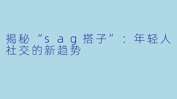 揭秘“sag搭子”:年轻人社交的新趋势