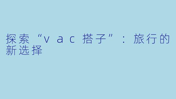 探索“vac搭子”:旅行的新选择