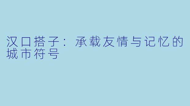 汉口搭子：承载友情与记忆的城市符号