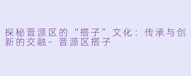 探秘晋源区的“搭子”文化:传承与创新的交融
