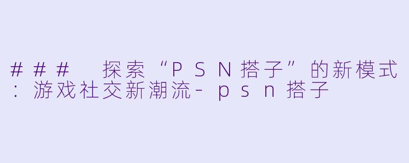 ### 探索“PSN搭子”的新模式:游戏社交新潮流